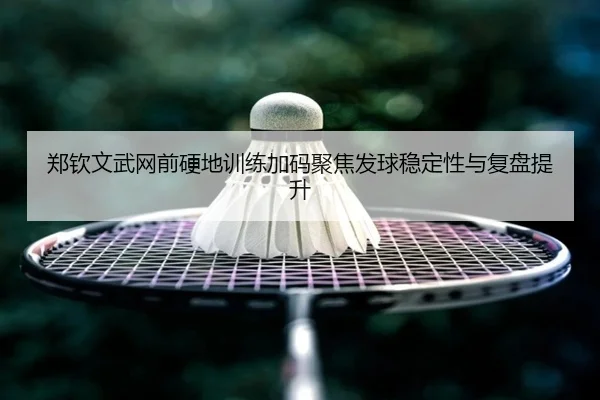 郑钦文武网前硬地训练加码聚焦发球稳定性与复盘提升